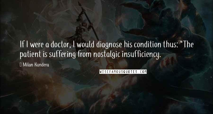 Milan Kundera Quotes: If I were a doctor, I would diagnose his condition thus: "The patient is suffering from nostalgic insufficiency.