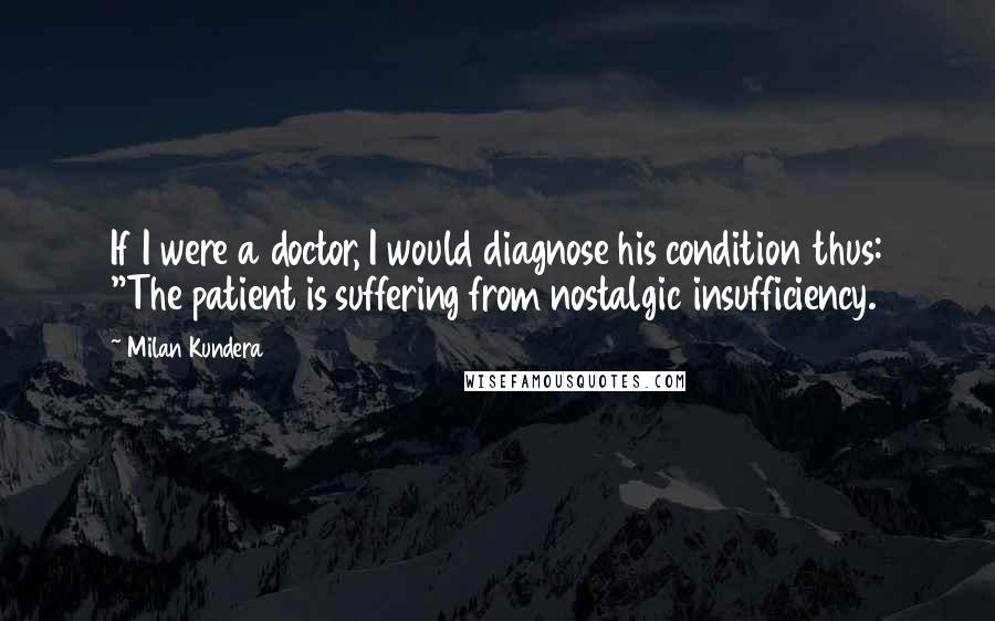 Milan Kundera Quotes: If I were a doctor, I would diagnose his condition thus: "The patient is suffering from nostalgic insufficiency.