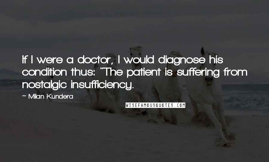 Milan Kundera Quotes: If I were a doctor, I would diagnose his condition thus: "The patient is suffering from nostalgic insufficiency.