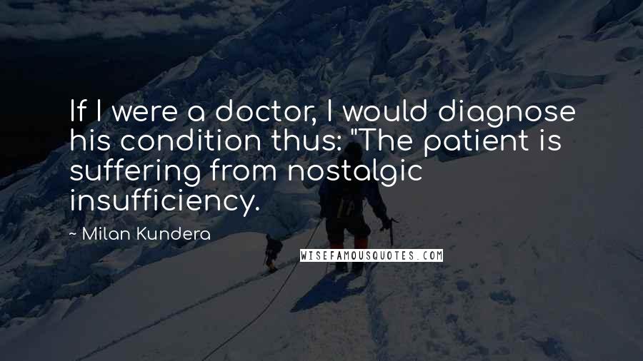 Milan Kundera Quotes: If I were a doctor, I would diagnose his condition thus: "The patient is suffering from nostalgic insufficiency.