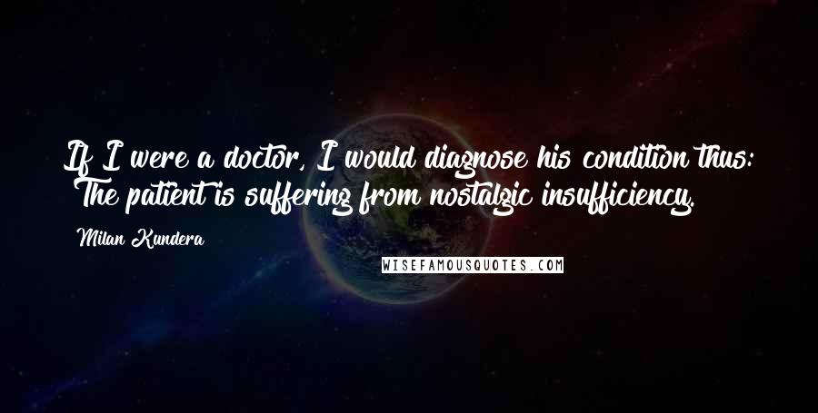 Milan Kundera Quotes: If I were a doctor, I would diagnose his condition thus: "The patient is suffering from nostalgic insufficiency.