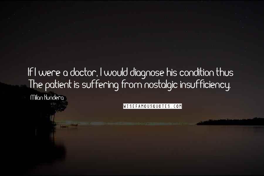 Milan Kundera Quotes: If I were a doctor, I would diagnose his condition thus: "The patient is suffering from nostalgic insufficiency.