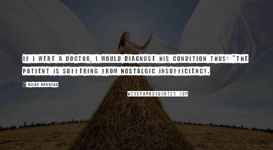 Milan Kundera Quotes: If I were a doctor, I would diagnose his condition thus: "The patient is suffering from nostalgic insufficiency.