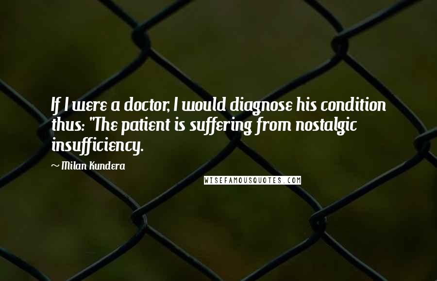 Milan Kundera Quotes: If I were a doctor, I would diagnose his condition thus: "The patient is suffering from nostalgic insufficiency.