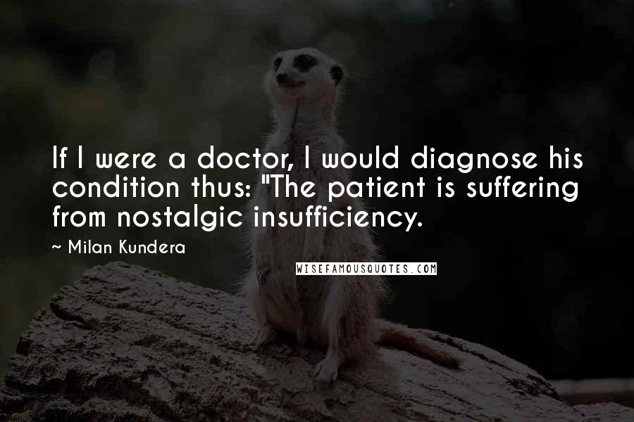 Milan Kundera Quotes: If I were a doctor, I would diagnose his condition thus: "The patient is suffering from nostalgic insufficiency.