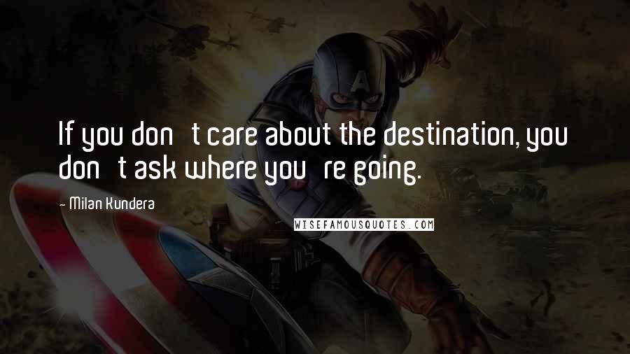 Milan Kundera Quotes: If you don't care about the destination, you don't ask where you're going.