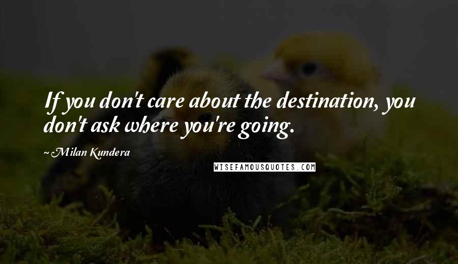 Milan Kundera Quotes: If you don't care about the destination, you don't ask where you're going.