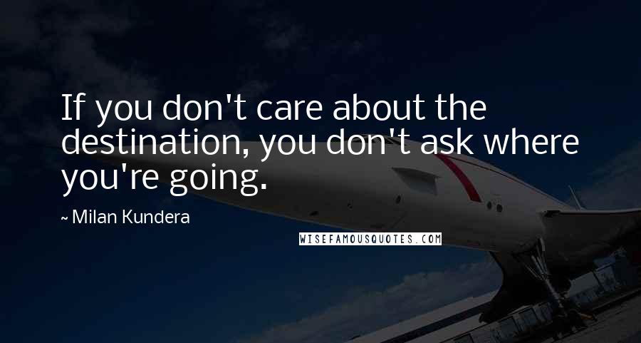 Milan Kundera Quotes: If you don't care about the destination, you don't ask where you're going.