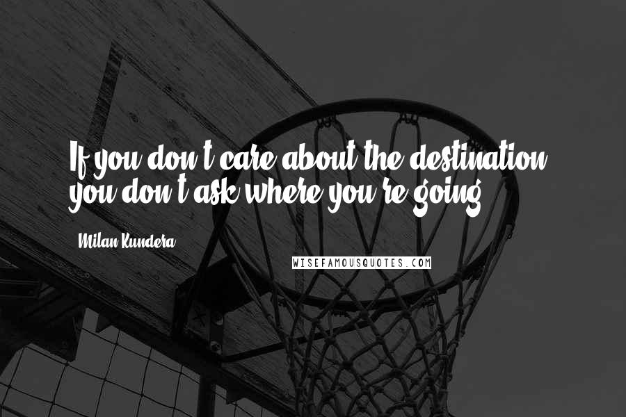 Milan Kundera Quotes: If you don't care about the destination, you don't ask where you're going.