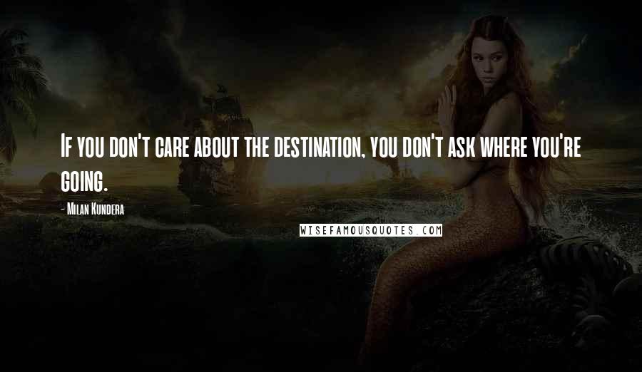 Milan Kundera Quotes: If you don't care about the destination, you don't ask where you're going.