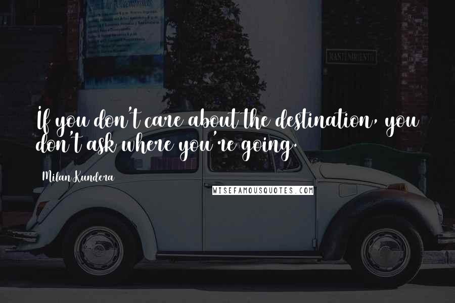 Milan Kundera Quotes: If you don't care about the destination, you don't ask where you're going.