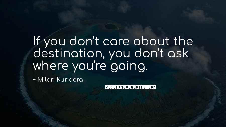 Milan Kundera Quotes: If you don't care about the destination, you don't ask where you're going.