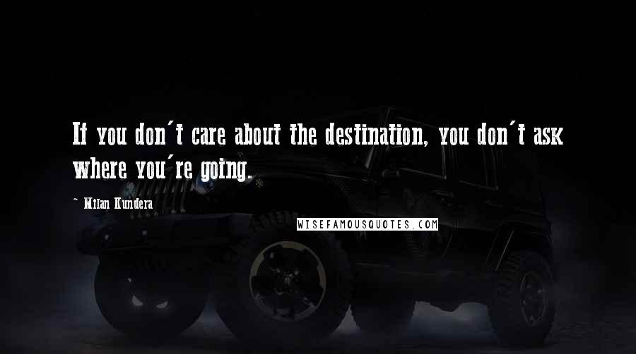 Milan Kundera Quotes: If you don't care about the destination, you don't ask where you're going.