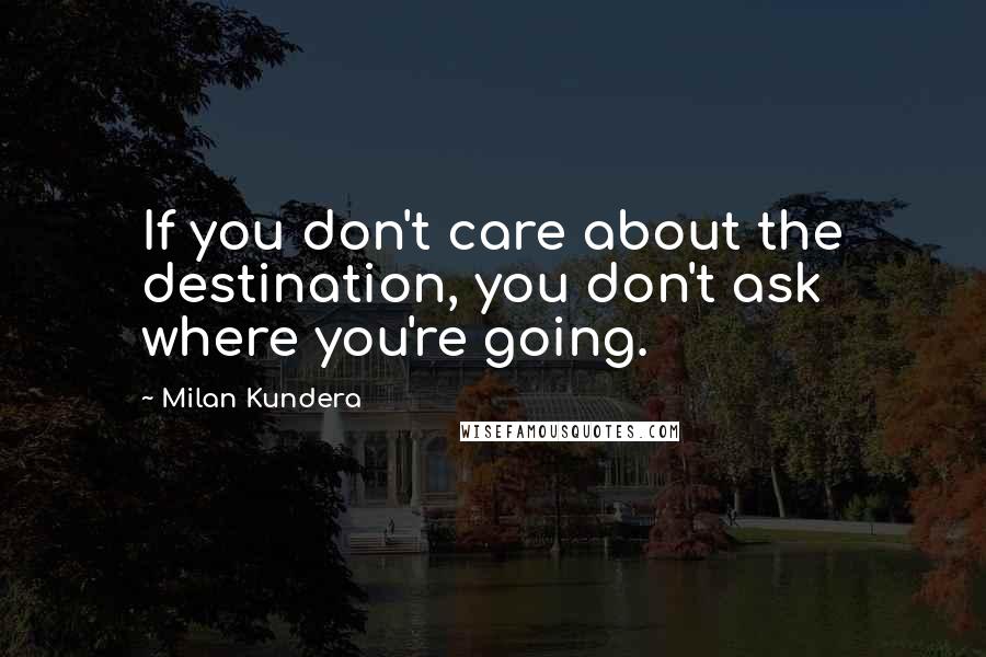 Milan Kundera Quotes: If you don't care about the destination, you don't ask where you're going.