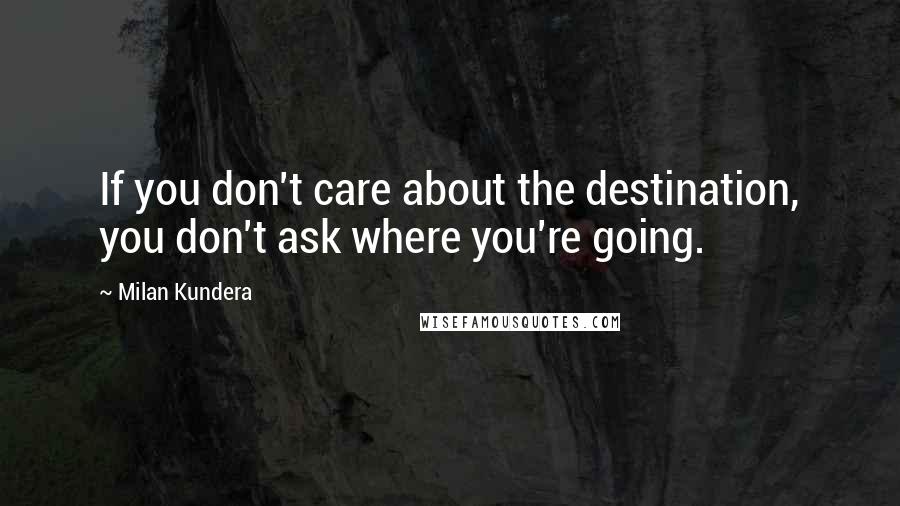Milan Kundera Quotes: If you don't care about the destination, you don't ask where you're going.