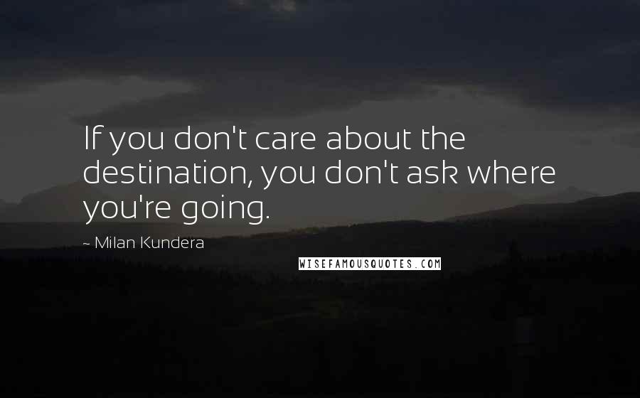 Milan Kundera Quotes: If you don't care about the destination, you don't ask where you're going.