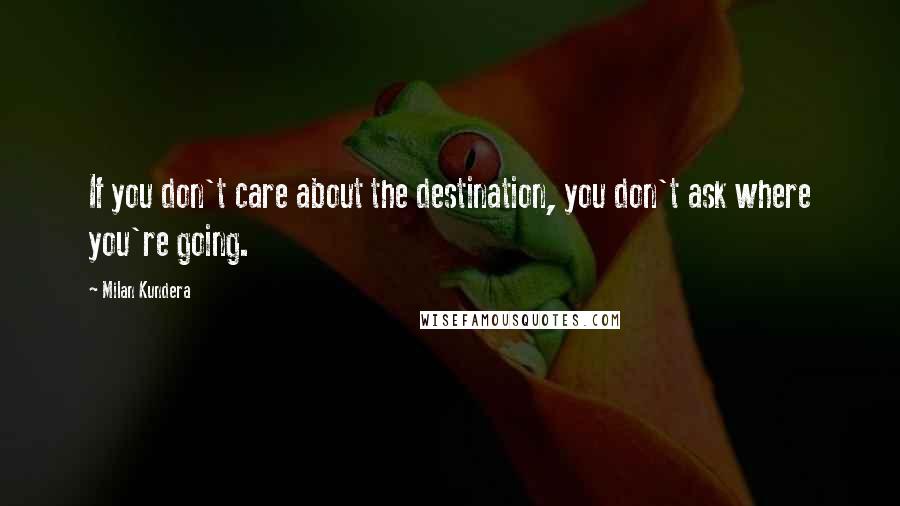 Milan Kundera Quotes: If you don't care about the destination, you don't ask where you're going.