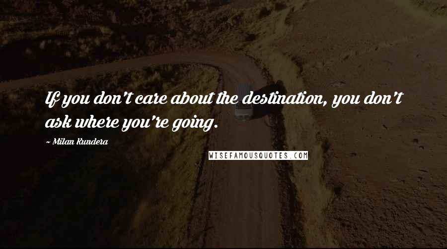 Milan Kundera Quotes: If you don't care about the destination, you don't ask where you're going.