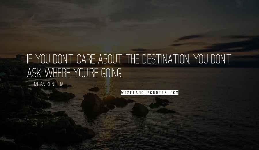 Milan Kundera Quotes: If you don't care about the destination, you don't ask where you're going.