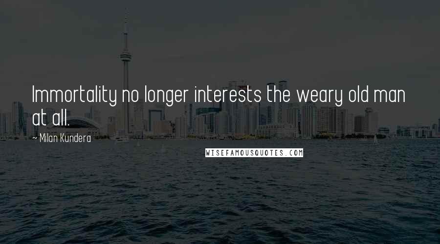 Milan Kundera Quotes: Immortality no longer interests the weary old man at all.