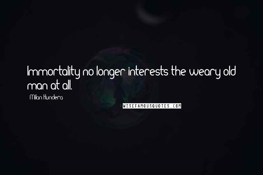 Milan Kundera Quotes: Immortality no longer interests the weary old man at all.