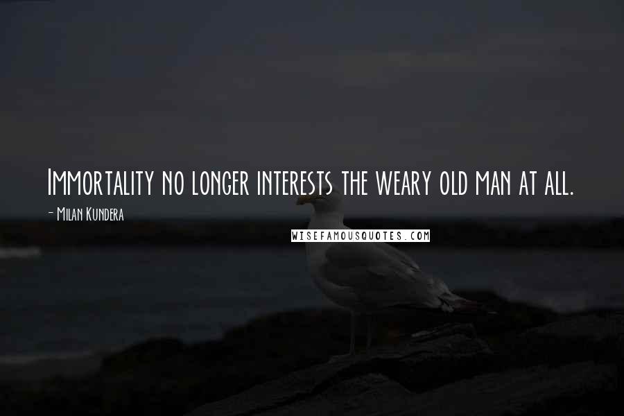 Milan Kundera Quotes: Immortality no longer interests the weary old man at all.