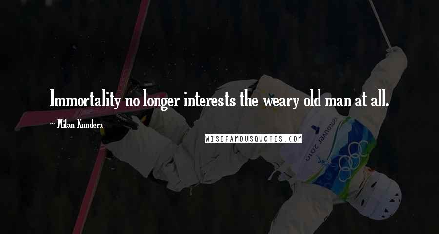 Milan Kundera Quotes: Immortality no longer interests the weary old man at all.