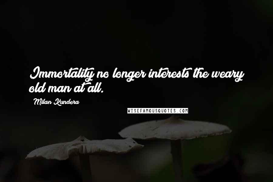 Milan Kundera Quotes: Immortality no longer interests the weary old man at all.