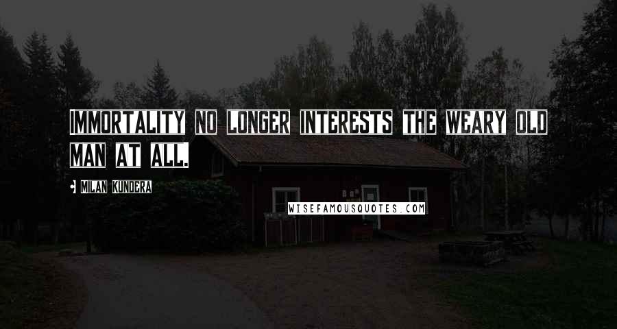 Milan Kundera Quotes: Immortality no longer interests the weary old man at all.