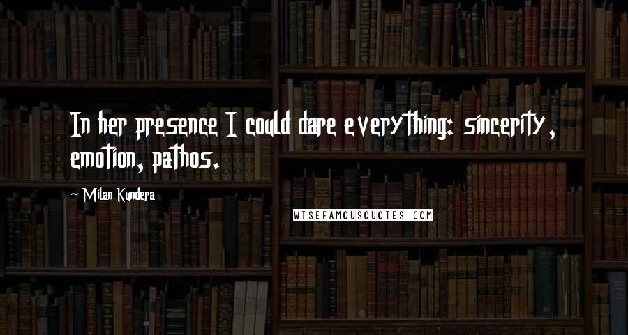 Milan Kundera Quotes: In her presence I could dare everything: sincerity, emotion, pathos.