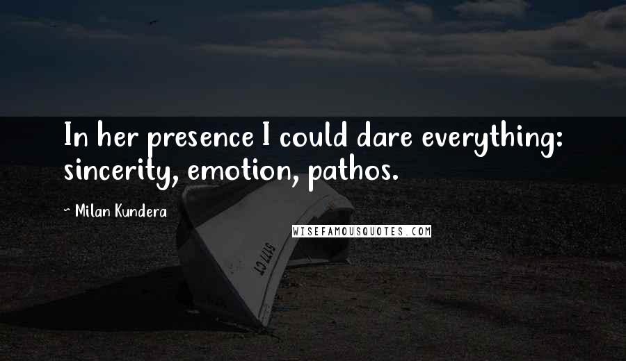 Milan Kundera Quotes: In her presence I could dare everything: sincerity, emotion, pathos.