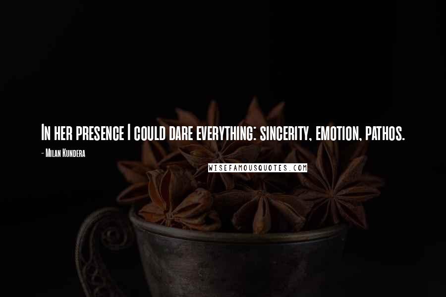 Milan Kundera Quotes: In her presence I could dare everything: sincerity, emotion, pathos.