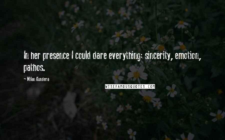 Milan Kundera Quotes: In her presence I could dare everything: sincerity, emotion, pathos.