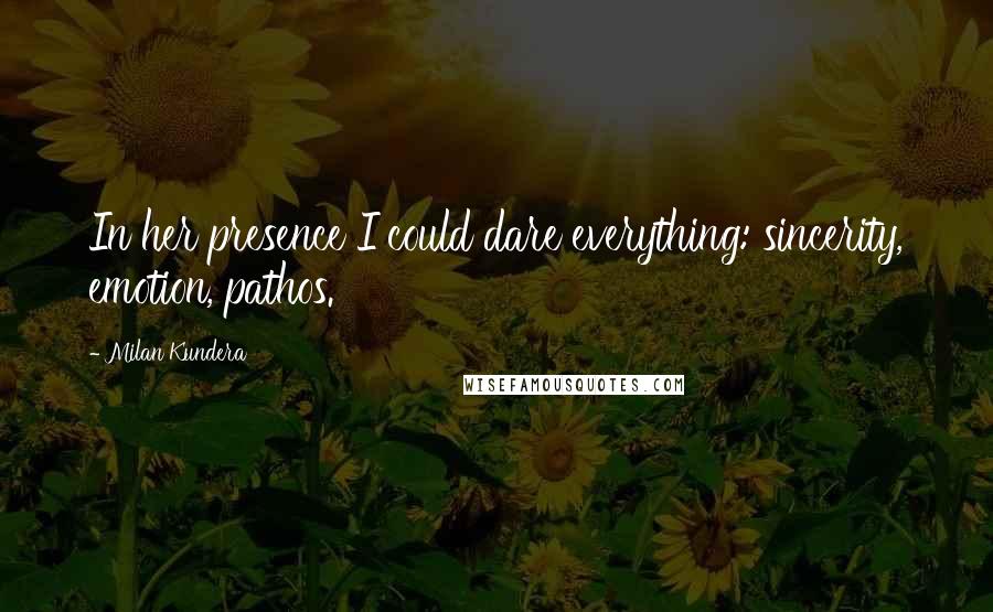 Milan Kundera Quotes: In her presence I could dare everything: sincerity, emotion, pathos.