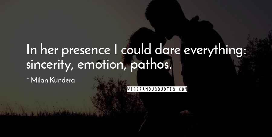 Milan Kundera Quotes: In her presence I could dare everything: sincerity, emotion, pathos.