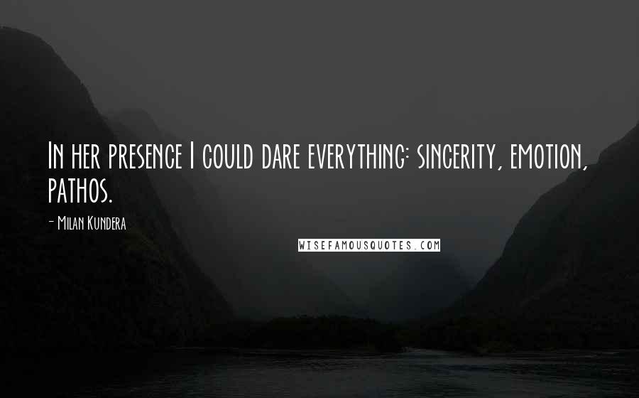 Milan Kundera Quotes: In her presence I could dare everything: sincerity, emotion, pathos.