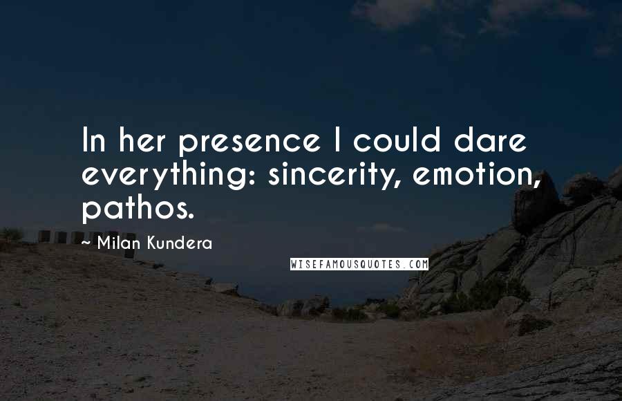 Milan Kundera Quotes: In her presence I could dare everything: sincerity, emotion, pathos.