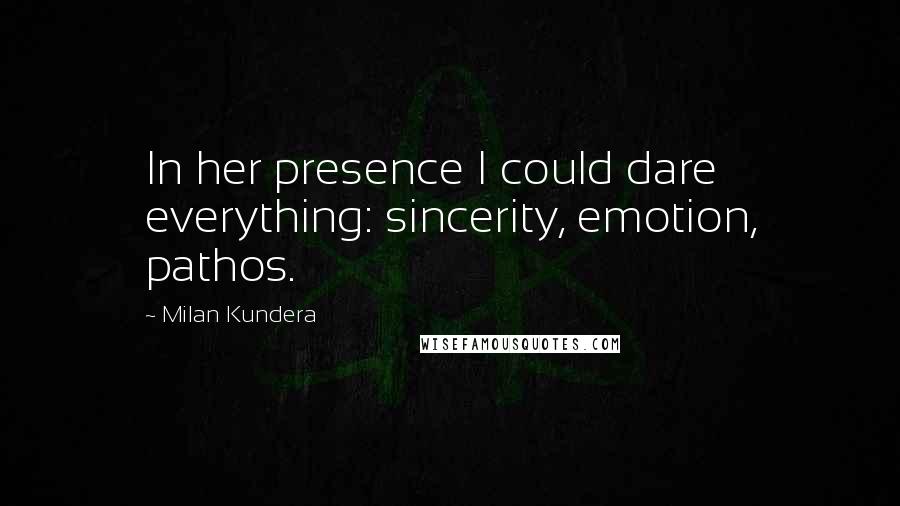 Milan Kundera Quotes: In her presence I could dare everything: sincerity, emotion, pathos.