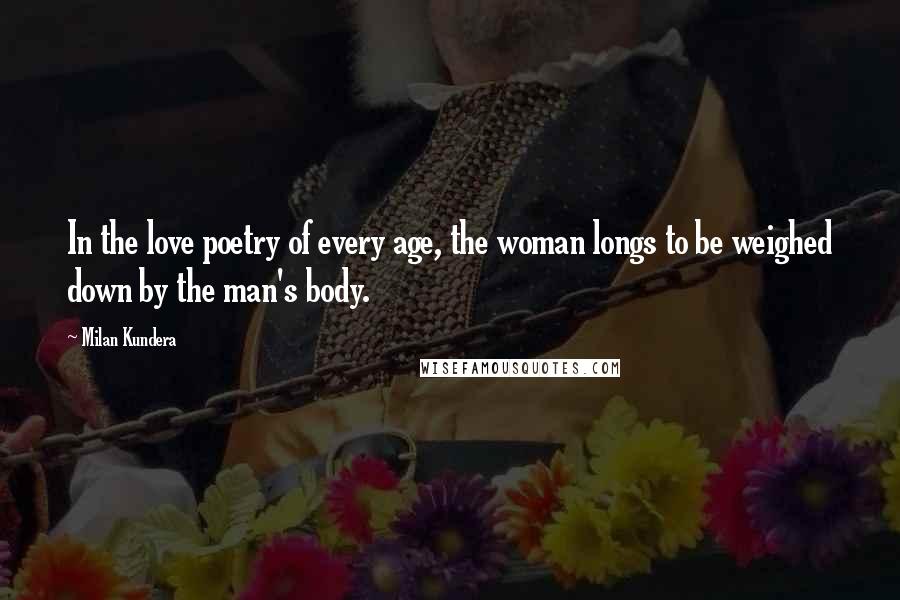 Milan Kundera Quotes: In the love poetry of every age, the woman longs to be weighed down by the man's body.