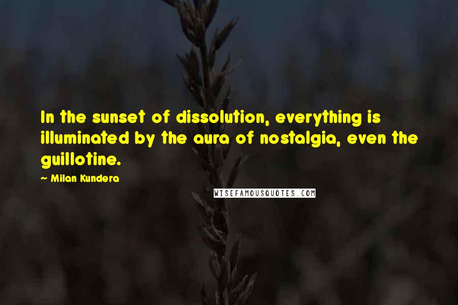 Milan Kundera Quotes: In the sunset of dissolution, everything is illuminated by the aura of nostalgia, even the guillotine.
