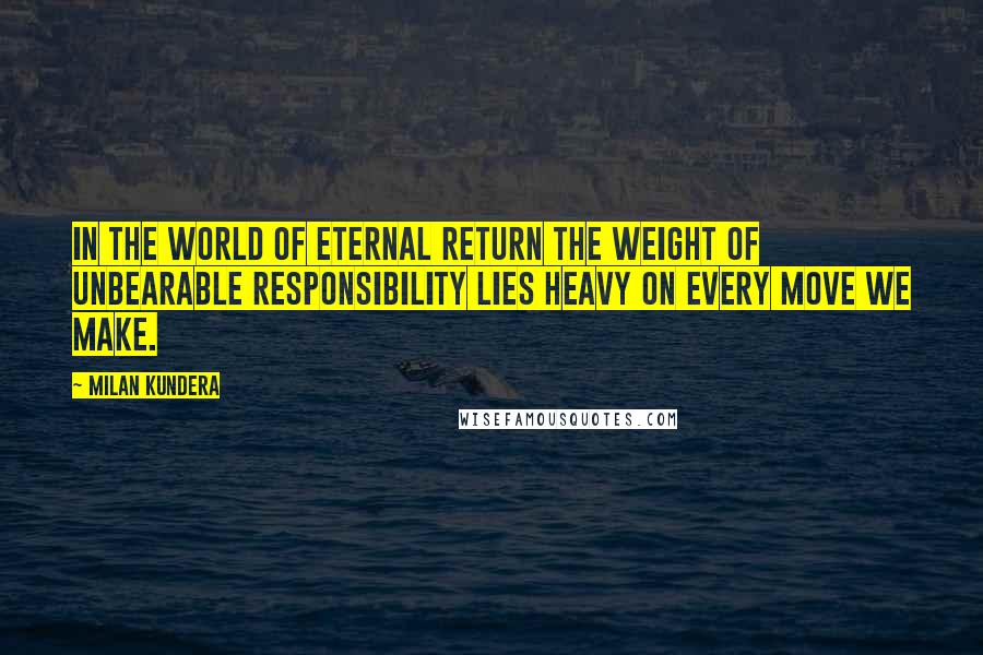 Milan Kundera Quotes: In the world of eternal return the weight of unbearable responsibility lies heavy on every move we make.