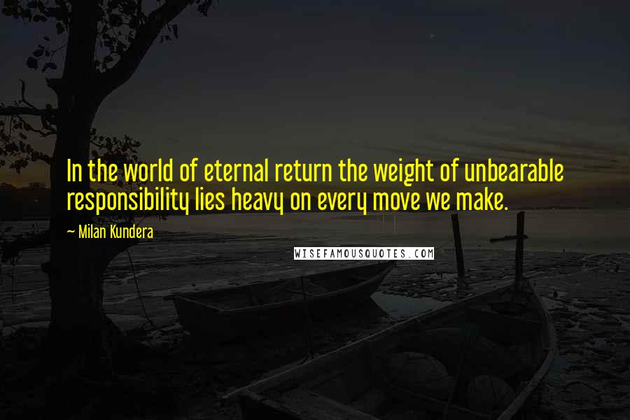 Milan Kundera Quotes: In the world of eternal return the weight of unbearable responsibility lies heavy on every move we make.