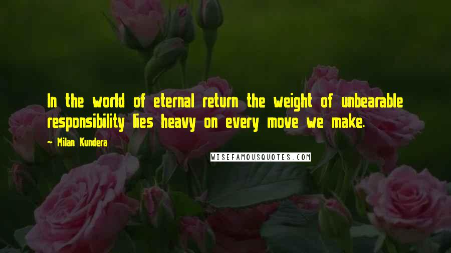 Milan Kundera Quotes: In the world of eternal return the weight of unbearable responsibility lies heavy on every move we make.