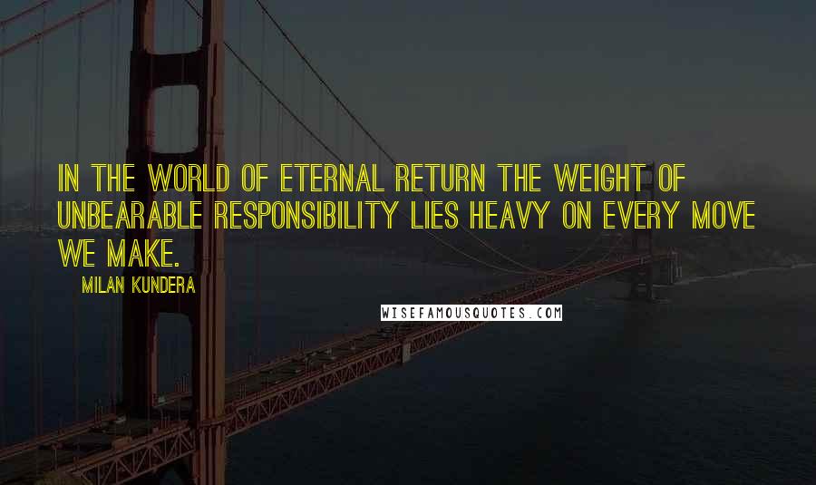 Milan Kundera Quotes: In the world of eternal return the weight of unbearable responsibility lies heavy on every move we make.