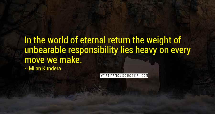 Milan Kundera Quotes: In the world of eternal return the weight of unbearable responsibility lies heavy on every move we make.