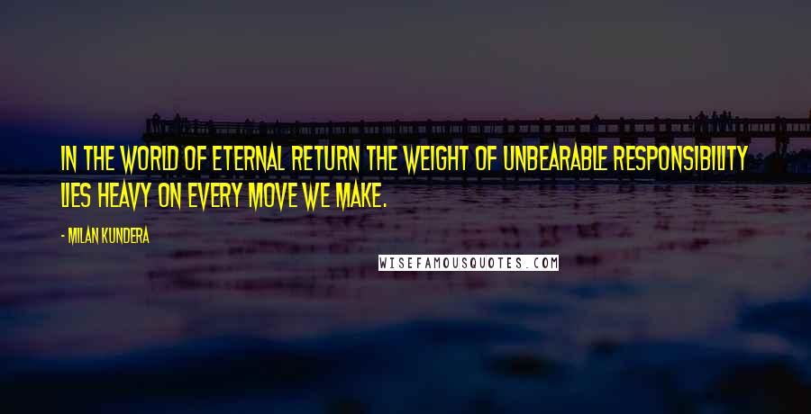 Milan Kundera Quotes: In the world of eternal return the weight of unbearable responsibility lies heavy on every move we make.