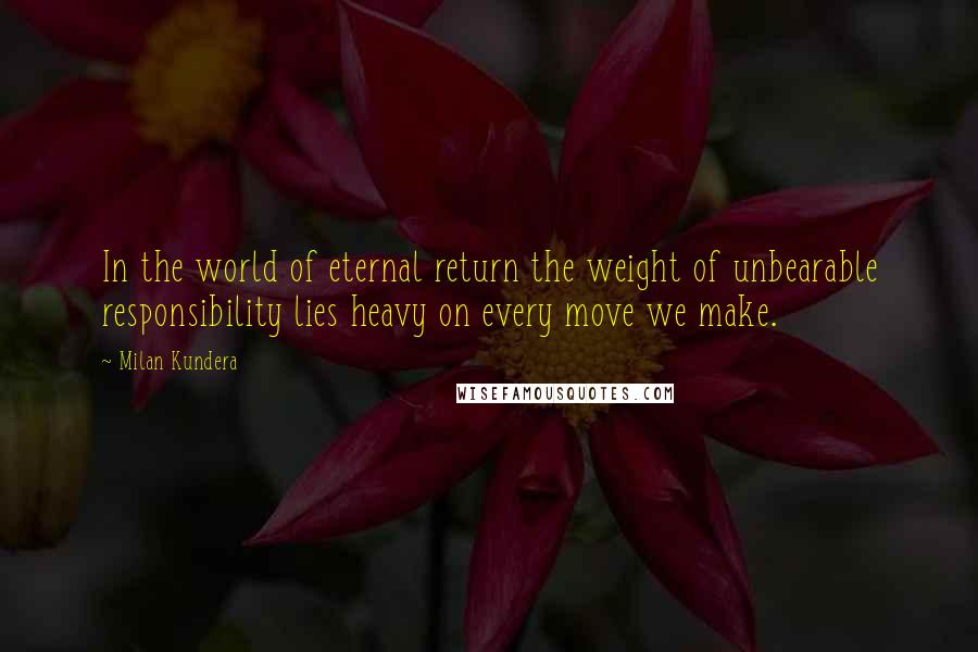 Milan Kundera Quotes: In the world of eternal return the weight of unbearable responsibility lies heavy on every move we make.