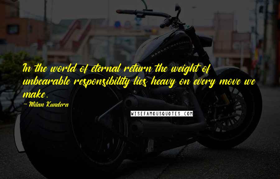 Milan Kundera Quotes: In the world of eternal return the weight of unbearable responsibility lies heavy on every move we make.