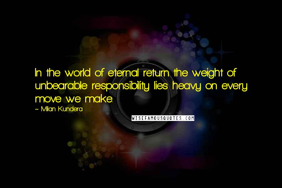 Milan Kundera Quotes: In the world of eternal return the weight of unbearable responsibility lies heavy on every move we make.