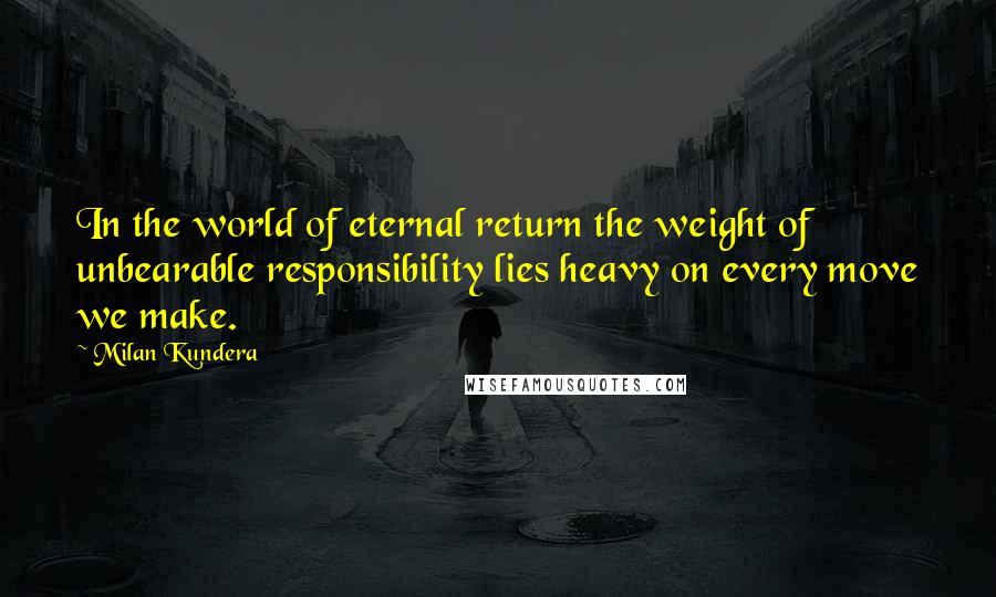 Milan Kundera Quotes: In the world of eternal return the weight of unbearable responsibility lies heavy on every move we make.